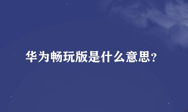 华为畅玩版是什么意思？