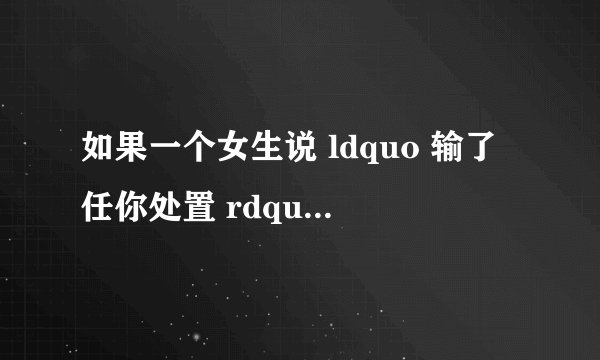 如果一个女生说 ldquo 输了任你处置 rdquo 是什么意思 ? - 知乎