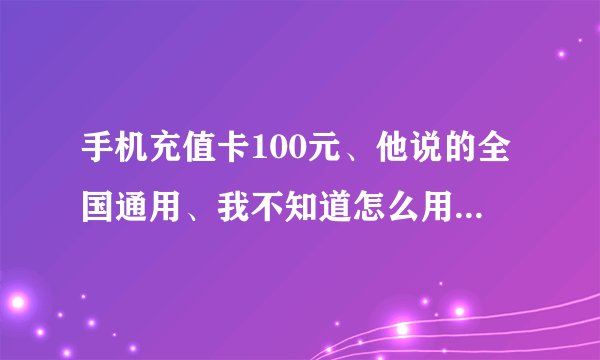 手机充值卡100元、他说的全国通用、我不知道怎么用告诉我一下吗?_百...